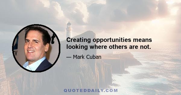 Creating opportunities means looking where others are not.