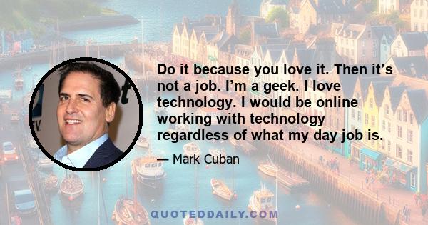 Do it because you love it. Then it’s not a job. I’m a geek. I love technology. I would be online working with technology regardless of what my day job is.