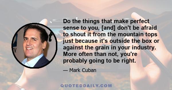 Do the things that make perfect sense to you, [and] don't be afraid to shout it from the mountain tops just because it's outside the box or against the grain in your industry. More often than not, you're probably going