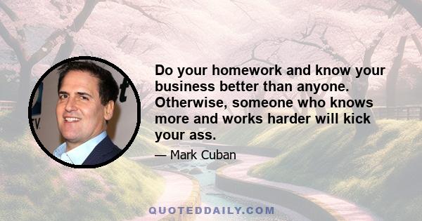 Do your homework and know your business better than anyone. Otherwise, someone who knows more and works harder will kick your ass.