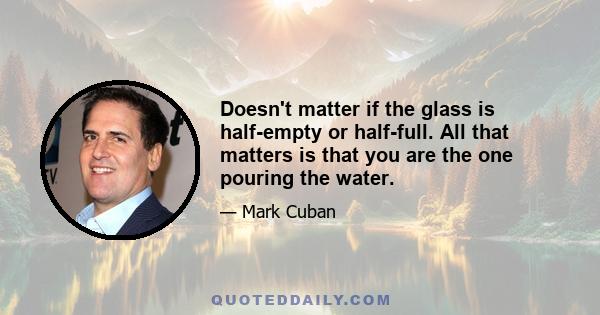 Doesn't matter if the glass is half-empty or half-full. All that matters is that you are the one pouring the water.