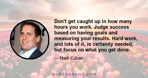 Don't get caught up in how many hours you work. Judge success based on having goals and measuring your results. Hard work, and lots of it, is certainly needed, but focus on what you get done.