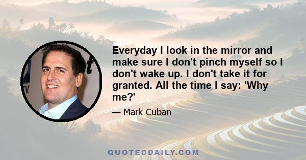 Everyday I look in the mirror and make sure I don't pinch myself so I don't wake up. I don't take it for granted. All the time I say: 'Why me?'