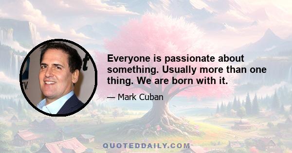 Everyone is passionate about something. Usually more than one thing. We are born with it.