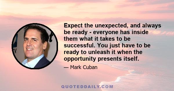 Expect the unexpected, and always be ready - everyone has inside them what it takes to be successful. You just have to be ready to unleash it when the opportunity presents itself.