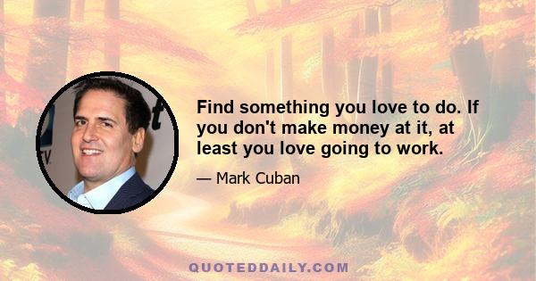 Find something you love to do. If you don't make money at it, at least you love going to work.