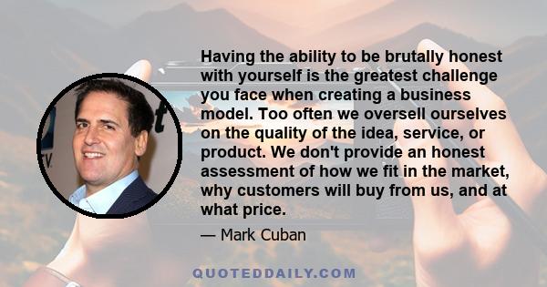 Having the ability to be brutally honest with yourself is the greatest challenge you face when creating a business model. Too often we oversell ourselves on the quality of the idea, service, or product. We don't provide 