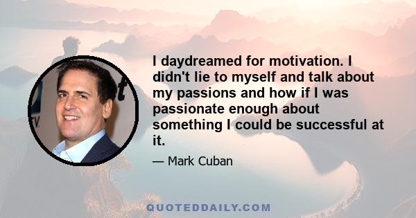 I daydreamed for motivation. I didn't lie to myself and talk about my passions and how if I was passionate enough about something I could be successful at it.