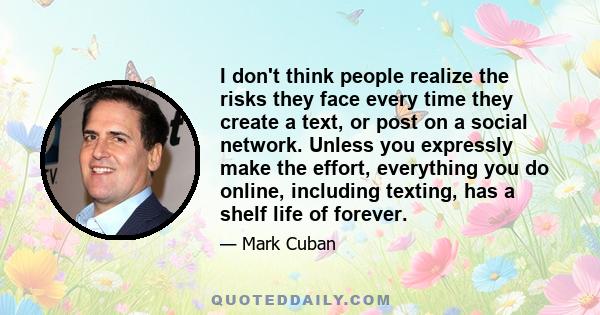 I don't think people realize the risks they face every time they create a text, or post on a social network. Unless you expressly make the effort, everything you do online, including texting, has a shelf life of forever.