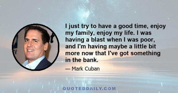 I just try to have a good time, enjoy my family, enjoy my life. I was having a blast when I was poor, and I'm having maybe a little bit more now that I've got something in the bank.