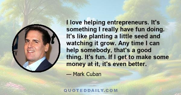 I love helping entrepreneurs. It's something I really have fun doing. It's like planting a little seed and watching it grow. Any time I can help somebody, that's a good thing. It's fun. If I get to make some money at