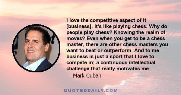 I love the competitive aspect of it [business]. It's like playing chess. Why do people play chess? Knowing the realm of moves? Even when you get to be a chess master, there are other chess masters you want to beat or