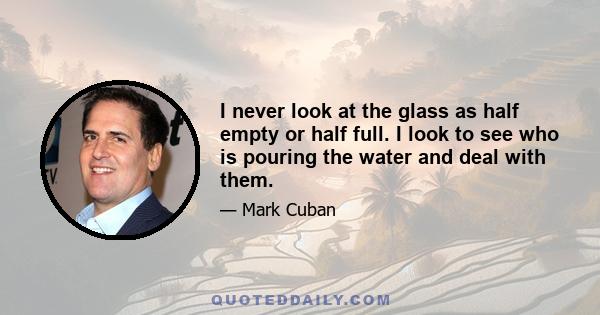 I never look at the glass as half empty or half full. I look to see who is pouring the water and deal with them.