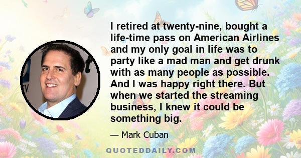 I retired at twenty-nine, bought a life-time pass on American Airlines and my only goal in life was to party like a mad man and get drunk with as many people as possible. And I was happy right there. But when we started 