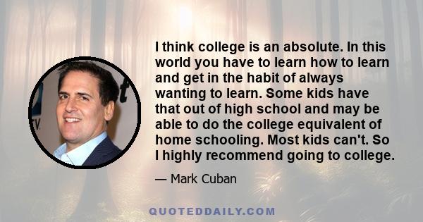 I think college is an absolute. In this world you have to learn how to learn and get in the habit of always wanting to learn. Some kids have that out of high school and may be able to do the college equivalent of home