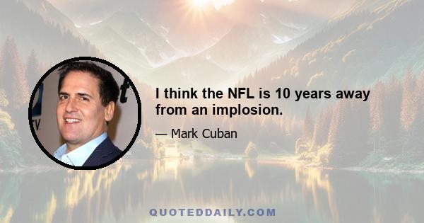 I think the NFL is 10 years away from an implosion.