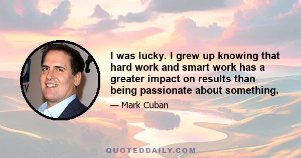 I was lucky. I grew up knowing that hard work and smart work has a greater impact on results than being passionate about something.