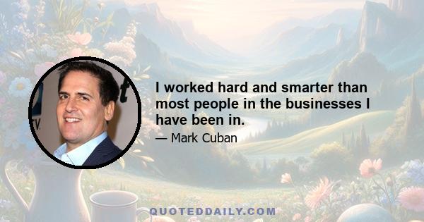 I worked hard and smarter than most people in the businesses I have been in.