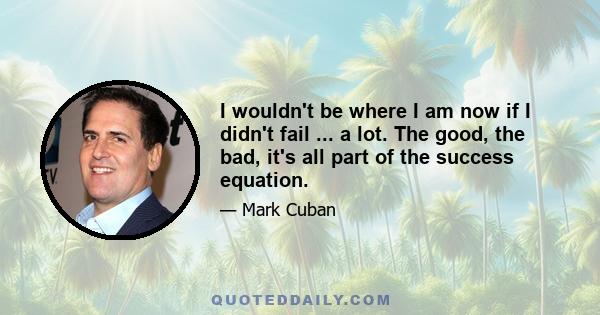 I wouldn't be where I am now if I didn't fail ... a lot. The good, the bad, it's all part of the success equation.