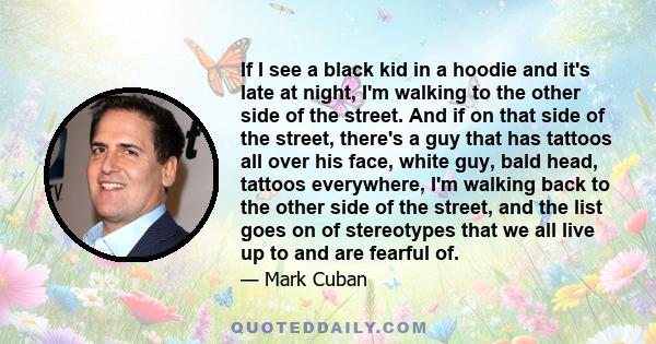 If I see a black kid in a hoodie and it's late at night, I'm walking to the other side of the street. And if on that side of the street, there's a guy that has tattoos all over his face, white guy, bald head, tattoos