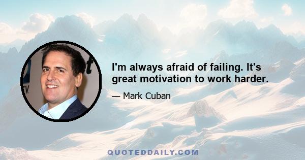 I'm always afraid of failing. It's great motivation to work harder.