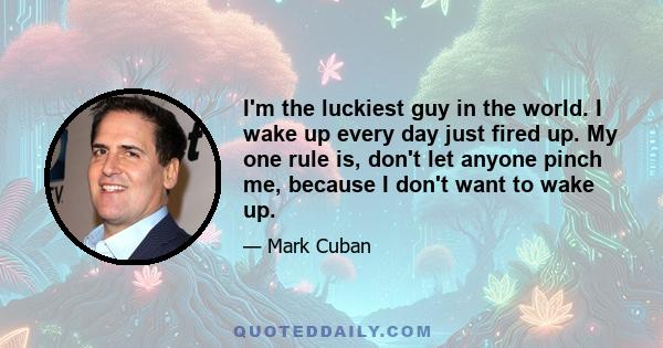 I'm the luckiest guy in the world. I wake up every day just fired up. My one rule is, don't let anyone pinch me, because I don't want to wake up.