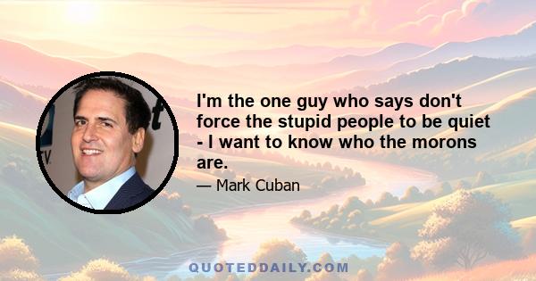 I'm the one guy who says don't force the stupid people to be quiet - I want to know who the morons are.