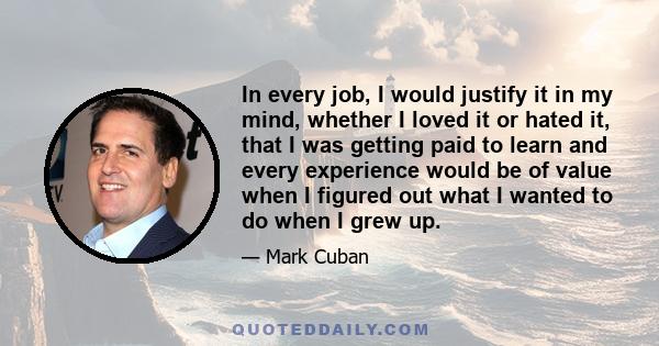 In every job, I would justify it in my mind, whether I loved it or hated it, that I was getting paid to learn and every experience would be of value when I figured out what I wanted to do when I grew up.