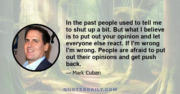 In the past people used to tell me to shut up a bit. But what I believe is to put out your opinion and let everyone else react. If I'm wrong I'm wrong. People are afraid to put out their opinions and get push back.