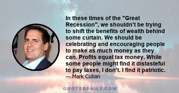 In these times of the Great Recession, we shouldn't be trying to shift the benefits of wealth behind some curtain. We should be celebrating and encouraging people to make as much money as they can. Profits equal tax