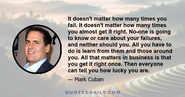 It doesn't matter how many times you fail. It doesn't matter how many times you almost get it right. No-one is going to know or care about your failures, and neither should you. All you have to do is learn from them and 