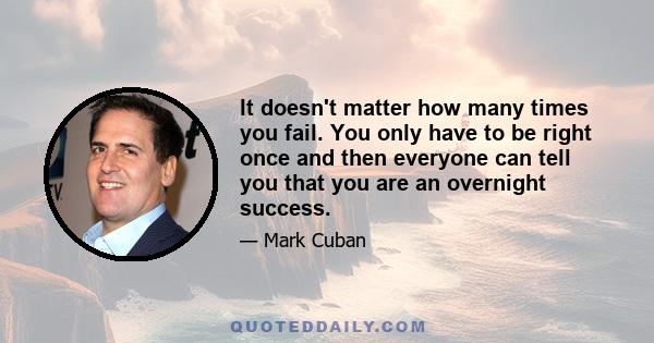 It doesn't matter how many times you fail. You only have to be right once and then everyone can tell you that you are an overnight success.