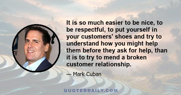 It is so much easier to be nice, to be respectful, to put yourself in your customers' shoes and try to understand how you might help them before they ask for help, than it is to try to mend a broken customer