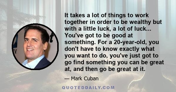 It takes a lot of things to work together in order to be wealthy but with a little luck, a lot of luck... You've got to be good at something. For a 20-year-old, you don't have to know exactly what you want to do, you've 