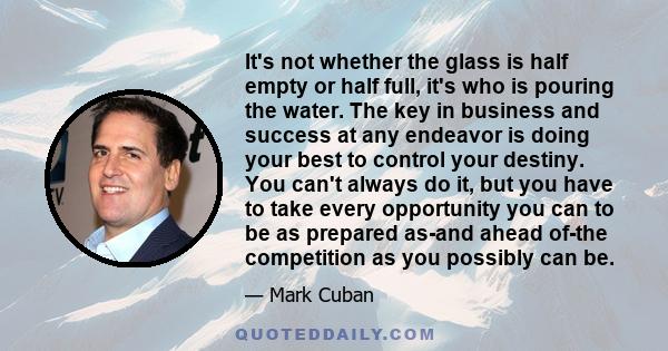 It's not whether the glass is half empty or half full, it's who is pouring the water. The key in business and success at any endeavor is doing your best to control your destiny. You can't always do it, but you have to