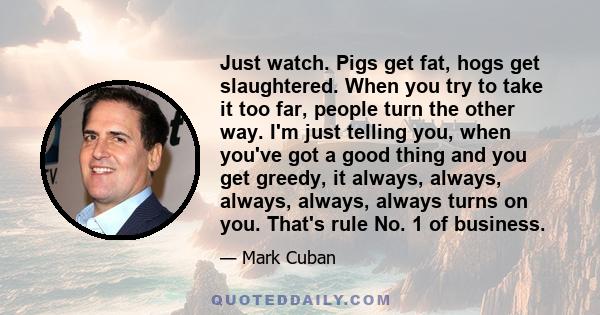 Just watch. Pigs get fat, hogs get slaughtered. When you try to take it too far, people turn the other way. I'm just telling you, when you've got a good thing and you get greedy, it always, always, always, always,