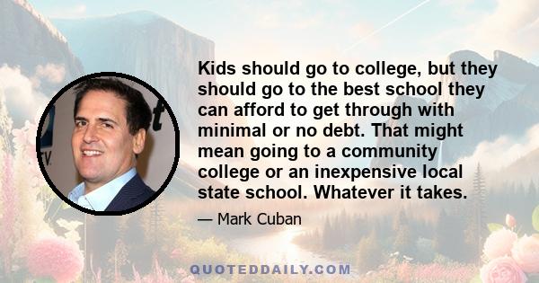 Kids should go to college, but they should go to the best school they can afford to get through with minimal or no debt. That might mean going to a community college or an inexpensive local state school. Whatever it