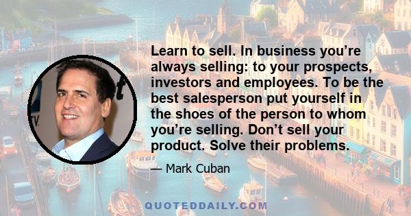 Learn to sell. In business you’re always selling: to your prospects, investors and employees. To be the best salesperson put yourself in the shoes of the person to whom you’re selling. Don’t sell your product. Solve