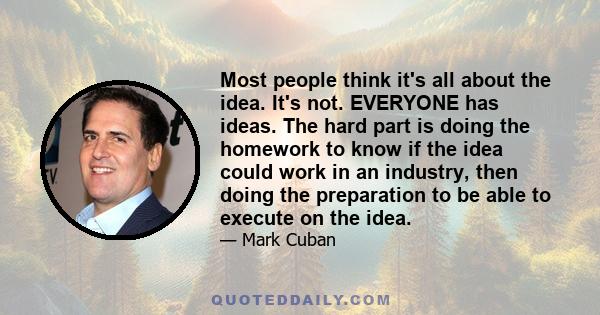 Most people think it's all about the idea. It's not. EVERYONE has ideas. The hard part is doing the homework to know if the idea could work in an industry, then doing the preparation to be able to execute on the idea.