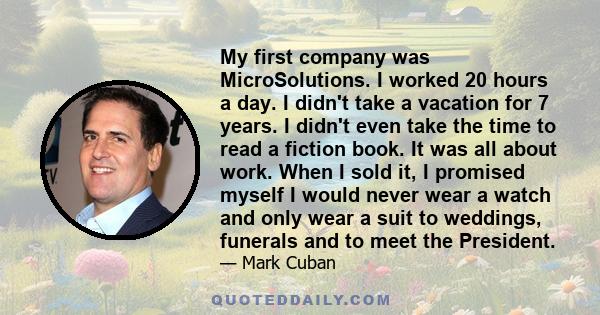 My first company was MicroSolutions. I worked 20 hours a day. I didn't take a vacation for 7 years. I didn't even take the time to read a fiction book. It was all about work. When I sold it, I promised myself I would