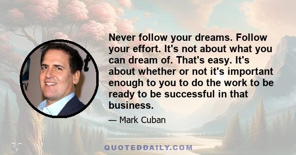 Never follow your dreams. Follow your effort. It's not about what you can dream of. That's easy. It's about whether or not it's important enough to you to do the work to be ready to be successful in that business.