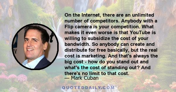 On the Internet, there are an unlimited number of competitors. Anybody with a Flip camera is your competition. What makes it even worse is that YouTube is willing to subsidize the cost of your bandwidth. So anybody can