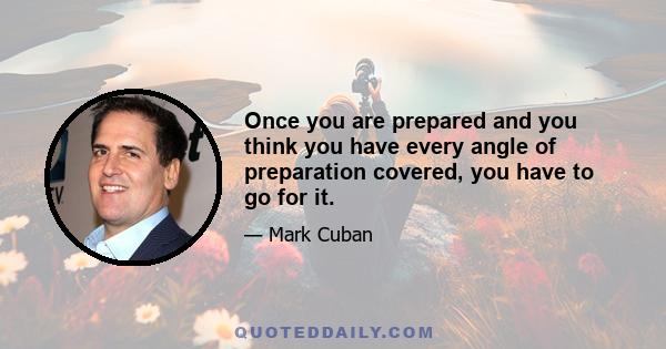 Once you are prepared and you think you have every angle of preparation covered, you have to go for it.