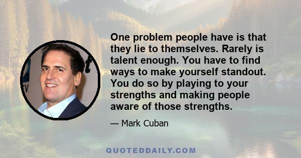 One problem people have is that they lie to themselves. Rarely is talent enough. You have to find ways to make yourself standout. You do so by playing to your strengths and making people aware of those strengths.