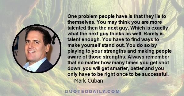 One problem people have is that they lie to themselves. You may think you are more talented then the next guy. Which is exactly what the next guy thinks as well. Rarely is talent enough. You have to find ways to make