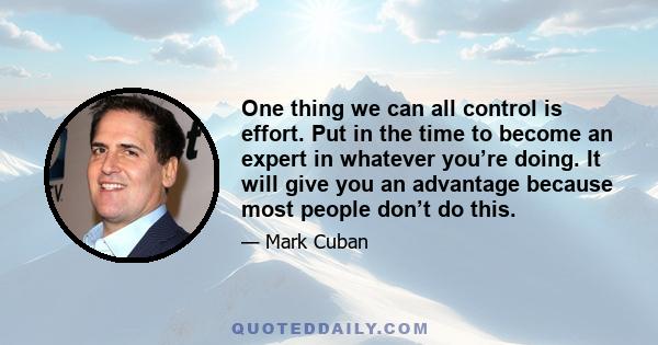 One thing we can all control is effort. Put in the time to become an expert in whatever you’re doing. It will give you an advantage because most people don’t do this.