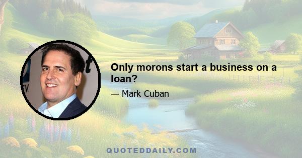 Only morons start a business on a loan?