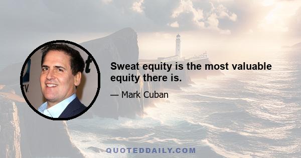 Sweat equity is the most valuable equity there is.