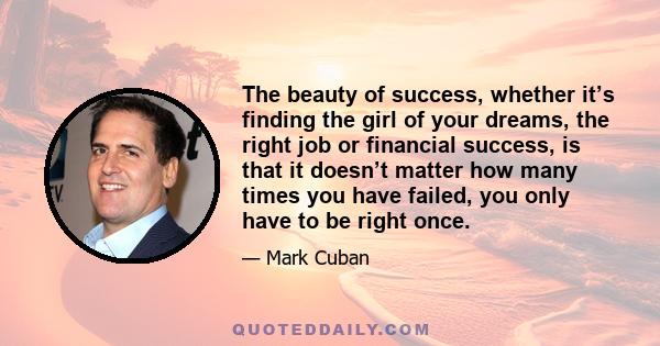 The beauty of success, whether it’s finding the girl of your dreams, the right job or financial success, is that it doesn’t matter how many times you have failed, you only have to be right once.