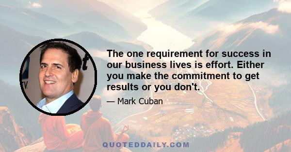 The one requirement for success in our business lives is effort. Either you make the commitment to get results or you don't.